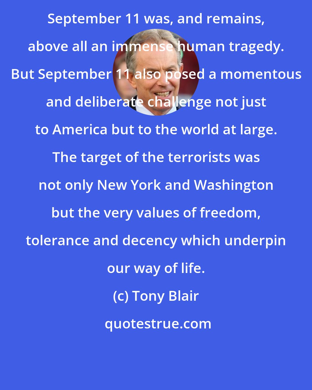 Tony Blair: September 11 was, and remains, above all an immense human tragedy. But September 11 also posed a momentous and deliberate challenge not just to America but to the world at large. The target of the terrorists was not only New York and Washington but the very values of freedom, tolerance and decency which underpin our way of life.