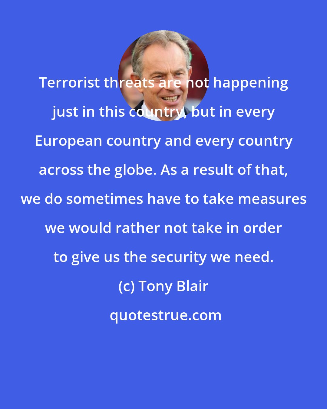 Tony Blair: Terrorist threats are not happening just in this country, but in every European country and every country across the globe. As a result of that, we do sometimes have to take measures we would rather not take in order to give us the security we need.