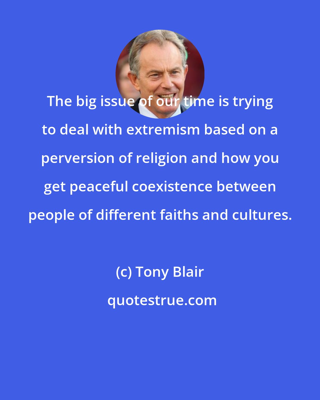 Tony Blair: The big issue of our time is trying to deal with extremism based on a perversion of religion and how you get peaceful coexistence between people of different faiths and cultures.