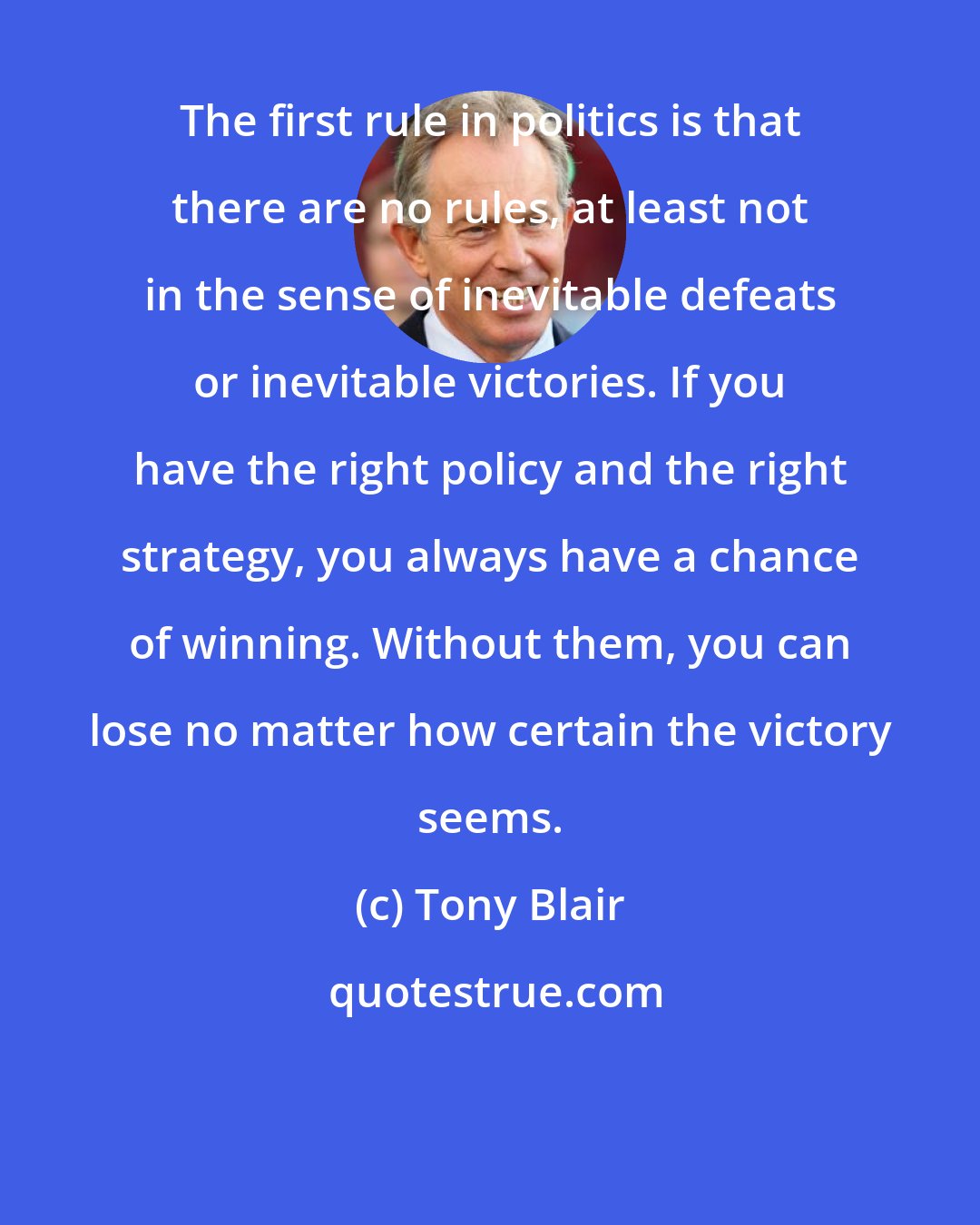 Tony Blair: The first rule in politics is that there are no rules, at least not in the sense of inevitable defeats or inevitable victories. If you have the right policy and the right strategy, you always have a chance of winning. Without them, you can lose no matter how certain the victory seems.