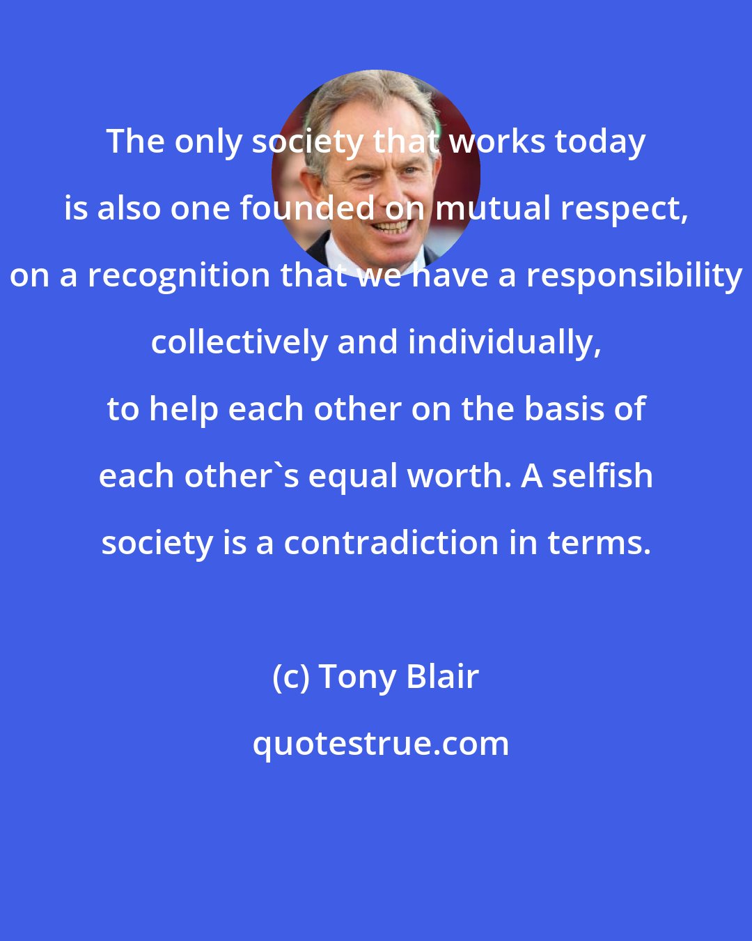 Tony Blair: The only society that works today is also one founded on mutual respect, on a recognition that we have a responsibility collectively and individually, to help each other on the basis of each other's equal worth. A selfish society is a contradiction in terms.