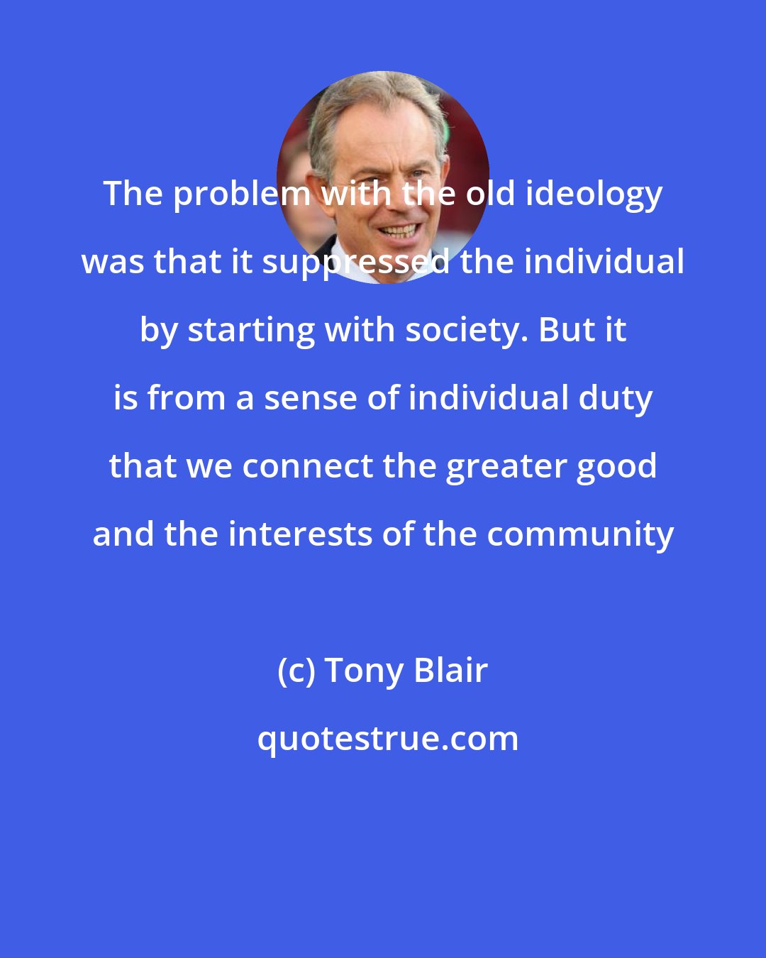 Tony Blair: The problem with the old ideology was that it suppressed the individual by starting with society. But it is from a sense of individual duty that we connect the greater good and the interests of the community