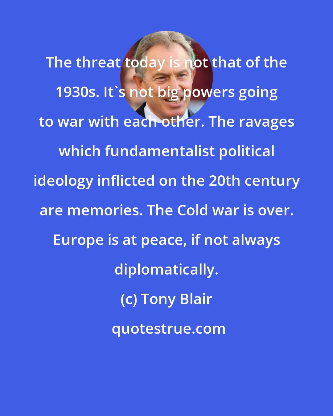 Tony Blair: The threat today is not that of the 1930s. It's not big powers going to war with each other. The ravages which fundamentalist political ideology inflicted on the 20th century are memories. The Cold war is over. Europe is at peace, if not always diplomatically.