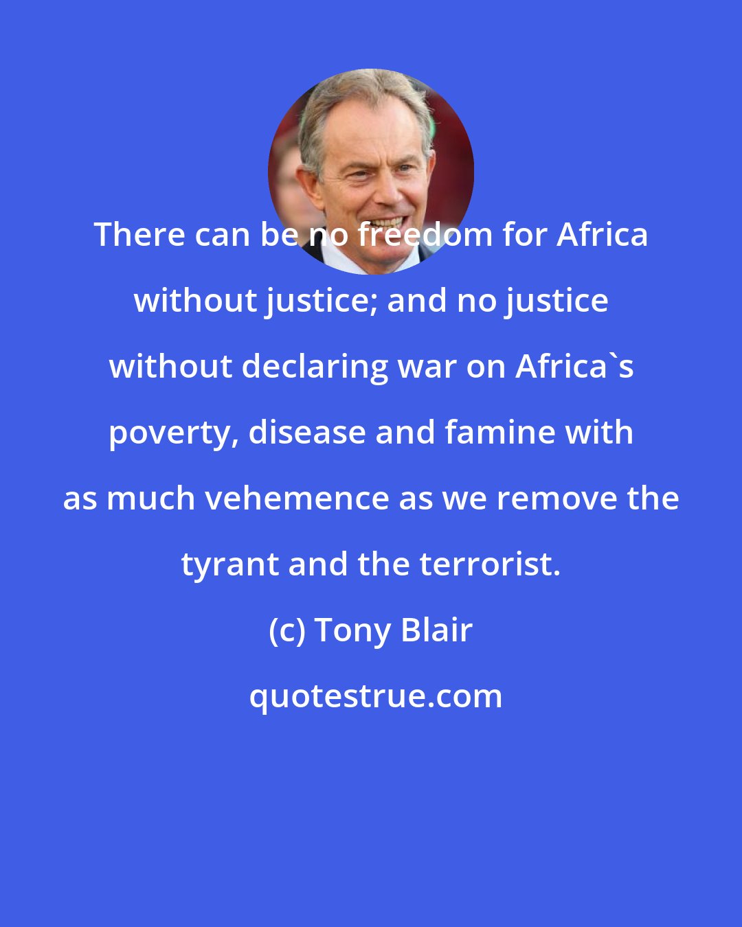 Tony Blair: There can be no freedom for Africa without justice; and no justice without declaring war on Africa's poverty, disease and famine with as much vehemence as we remove the tyrant and the terrorist.