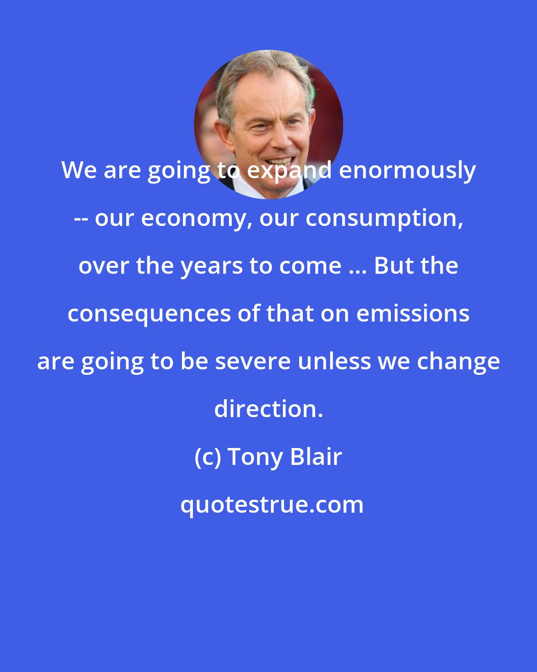 Tony Blair: We are going to expand enormously -- our economy, our consumption, over the years to come ... But the consequences of that on emissions are going to be severe unless we change direction.