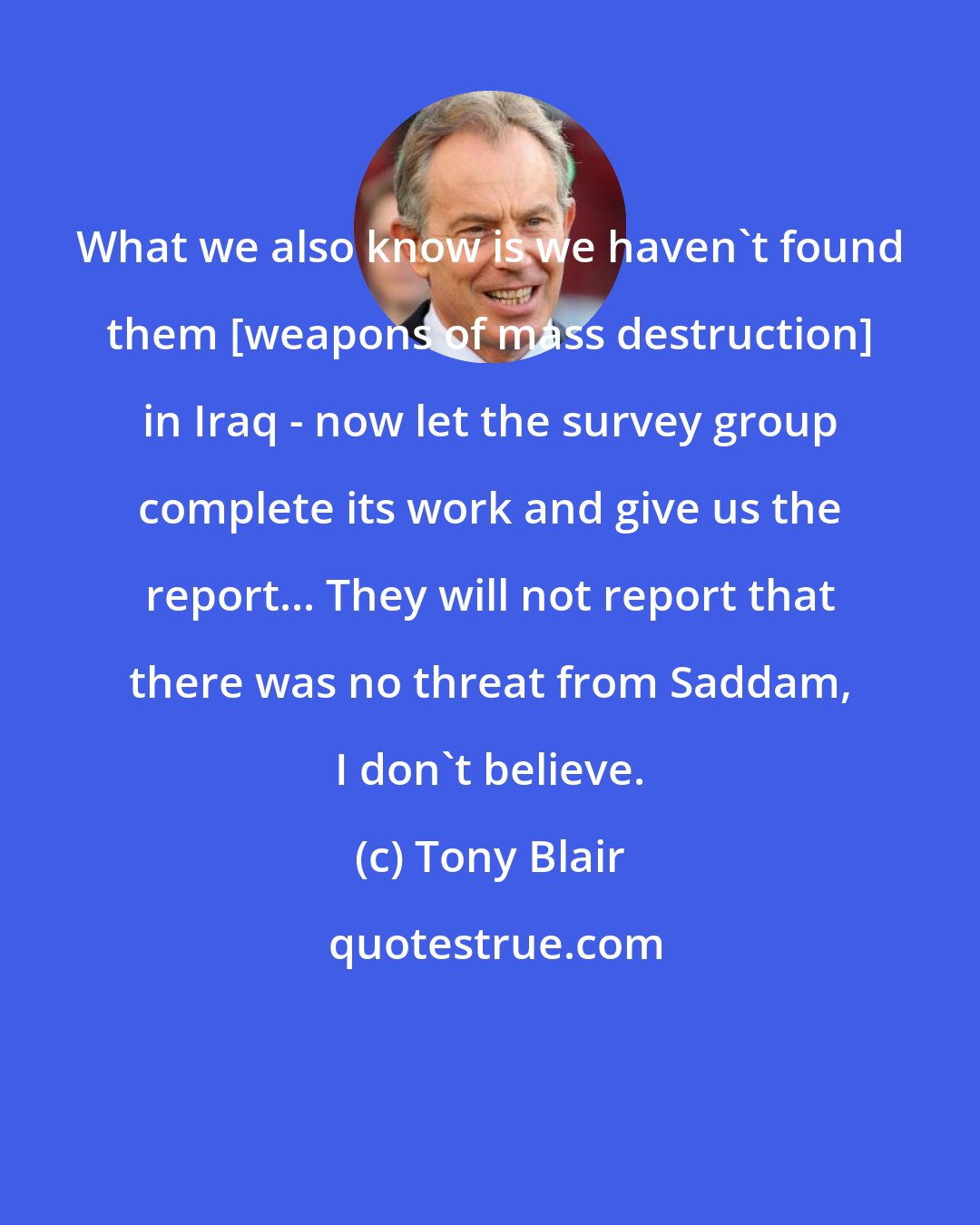 Tony Blair: What we also know is we haven't found them [weapons of mass destruction] in Iraq - now let the survey group complete its work and give us the report... They will not report that there was no threat from Saddam, I don't believe.