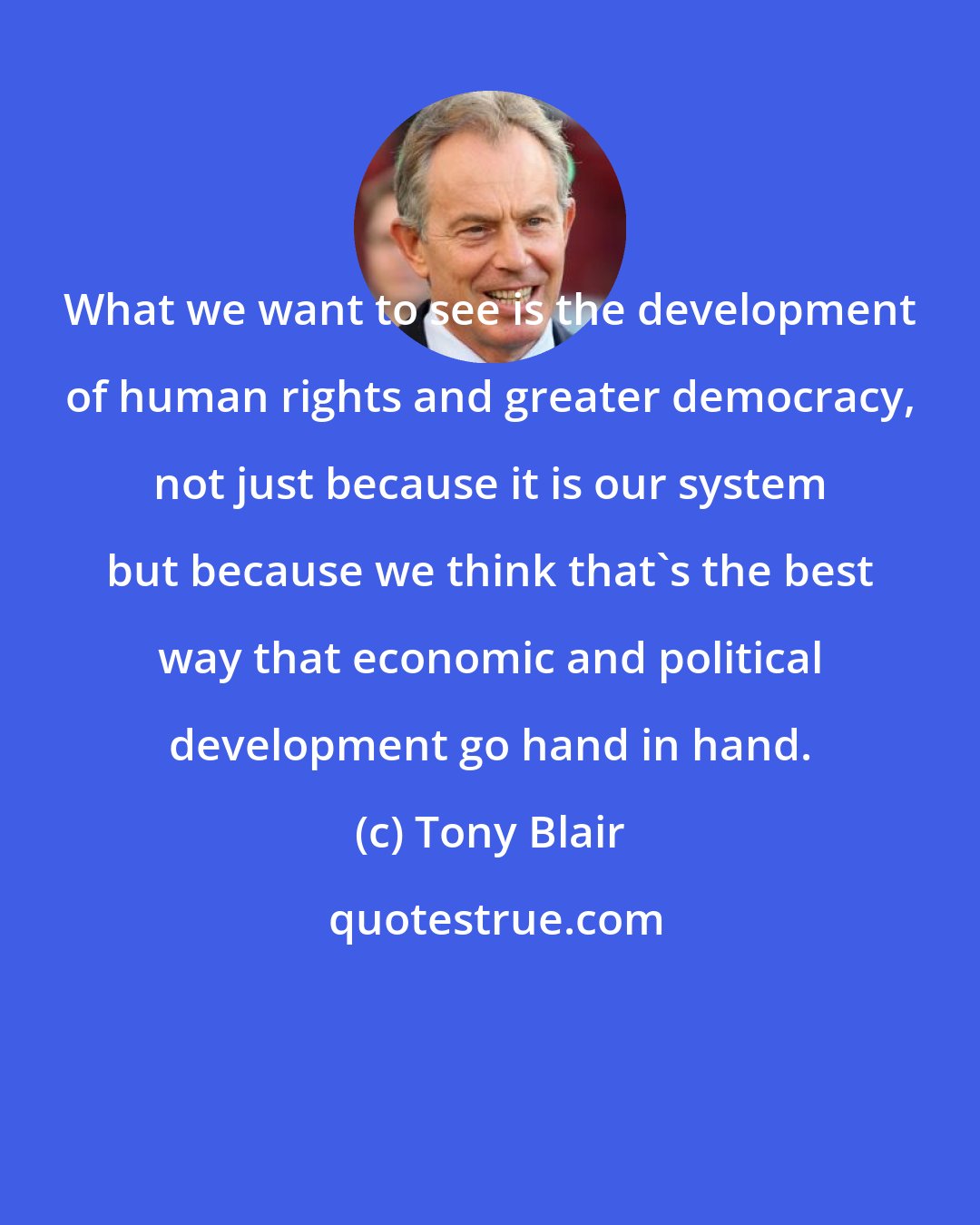 Tony Blair: What we want to see is the development of human rights and greater democracy, not just because it is our system but because we think that's the best way that economic and political development go hand in hand.