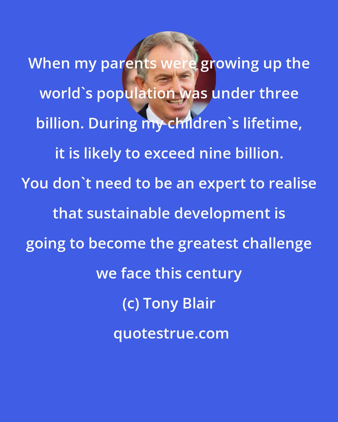 Tony Blair: When my parents were growing up the world's population was under three billion. During my children's lifetime, it is likely to exceed nine billion. You don't need to be an expert to realise that sustainable development is going to become the greatest challenge we face this century