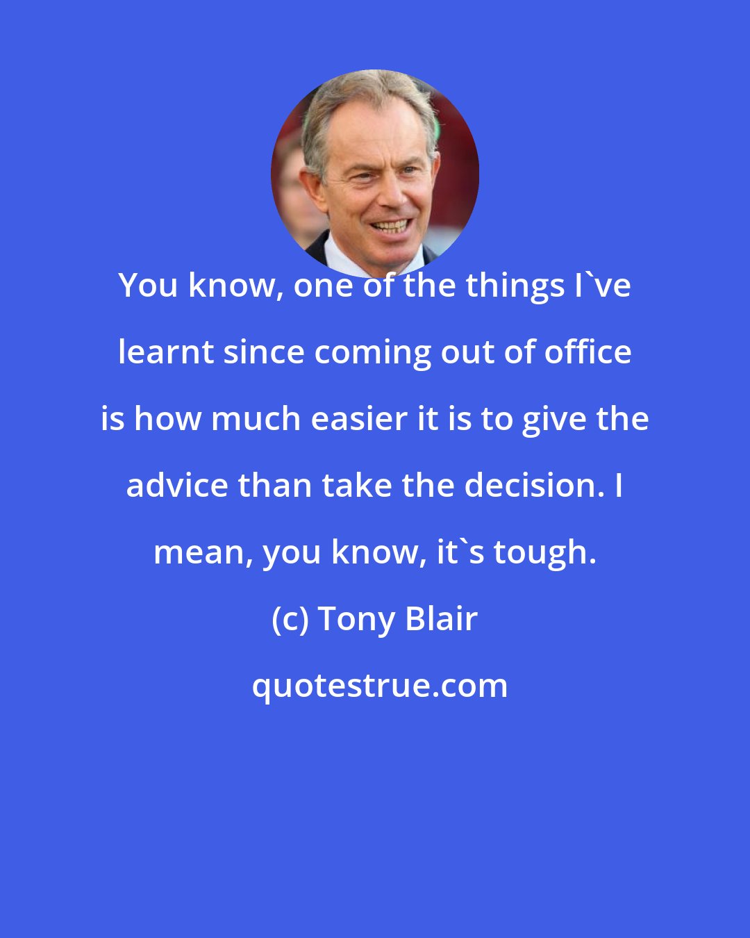 Tony Blair: You know, one of the things I've learnt since coming out of office is how much easier it is to give the advice than take the decision. I mean, you know, it's tough.