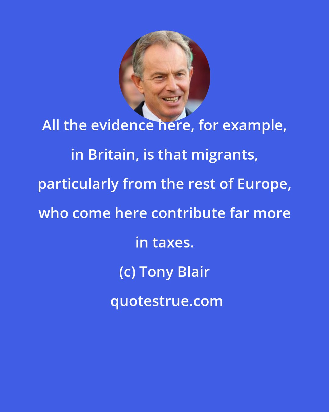 Tony Blair: All the evidence here, for example, in Britain, is that migrants, particularly from the rest of Europe, who come here contribute far more in taxes.