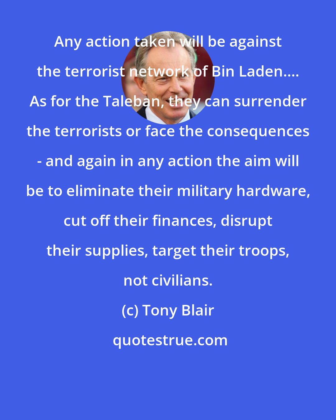 Tony Blair: Any action taken will be against the terrorist network of Bin Laden.... As for the Taleban, they can surrender the terrorists or face the consequences - and again in any action the aim will be to eliminate their military hardware, cut off their finances, disrupt their supplies, target their troops, not civilians.