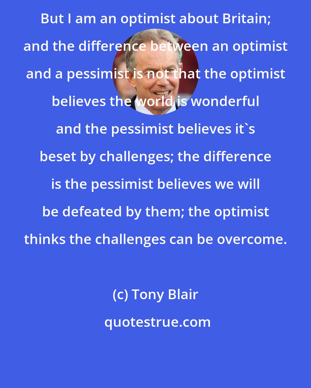 Tony Blair: But I am an optimist about Britain; and the difference between an optimist and a pessimist is not that the optimist believes the world is wonderful and the pessimist believes it's beset by challenges; the difference is the pessimist believes we will be defeated by them; the optimist thinks the challenges can be overcome.