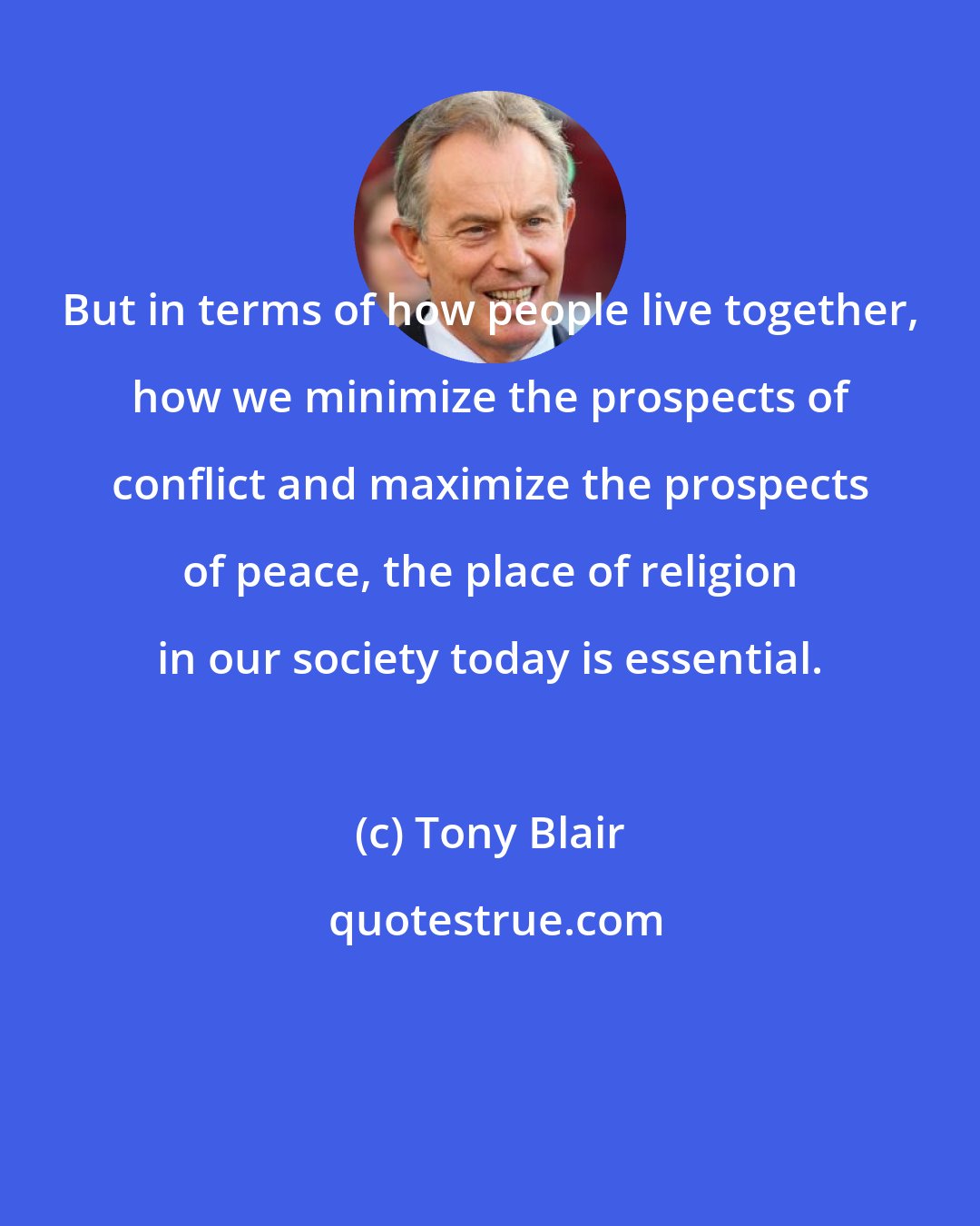 Tony Blair: But in terms of how people live together, how we minimize the prospects of conflict and maximize the prospects of peace, the place of religion in our society today is essential.