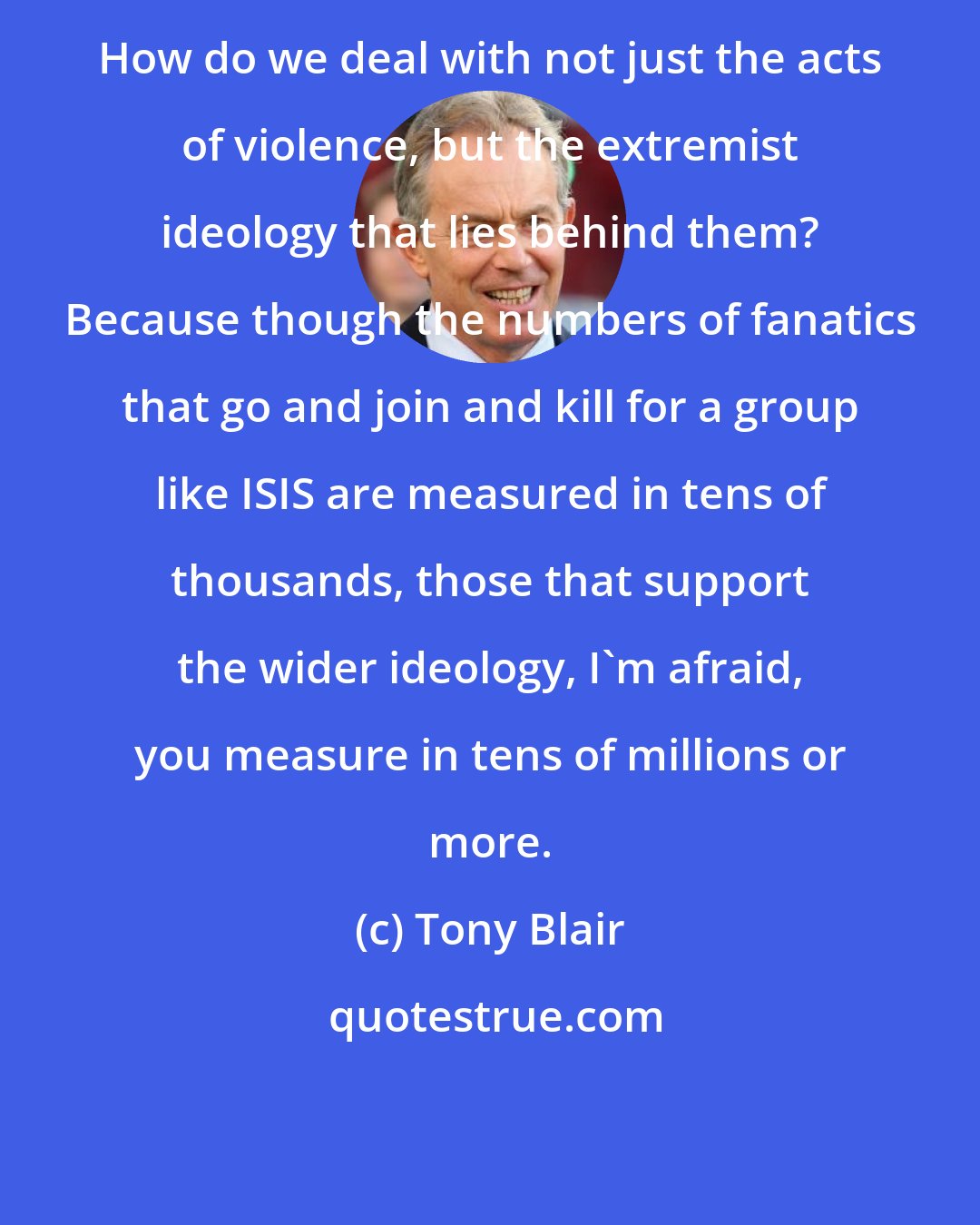 Tony Blair: How do we deal with not just the acts of violence, but the extremist ideology that lies behind them? Because though the numbers of fanatics that go and join and kill for a group like ISIS are measured in tens of thousands, those that support the wider ideology, I'm afraid, you measure in tens of millions or more.