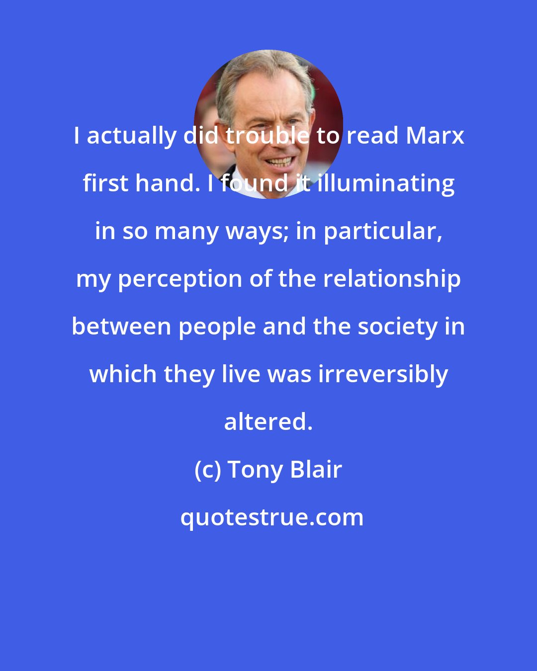 Tony Blair: I actually did trouble to read Marx first hand. I found it illuminating in so many ways; in particular, my perception of the relationship between people and the society in which they live was irreversibly altered.