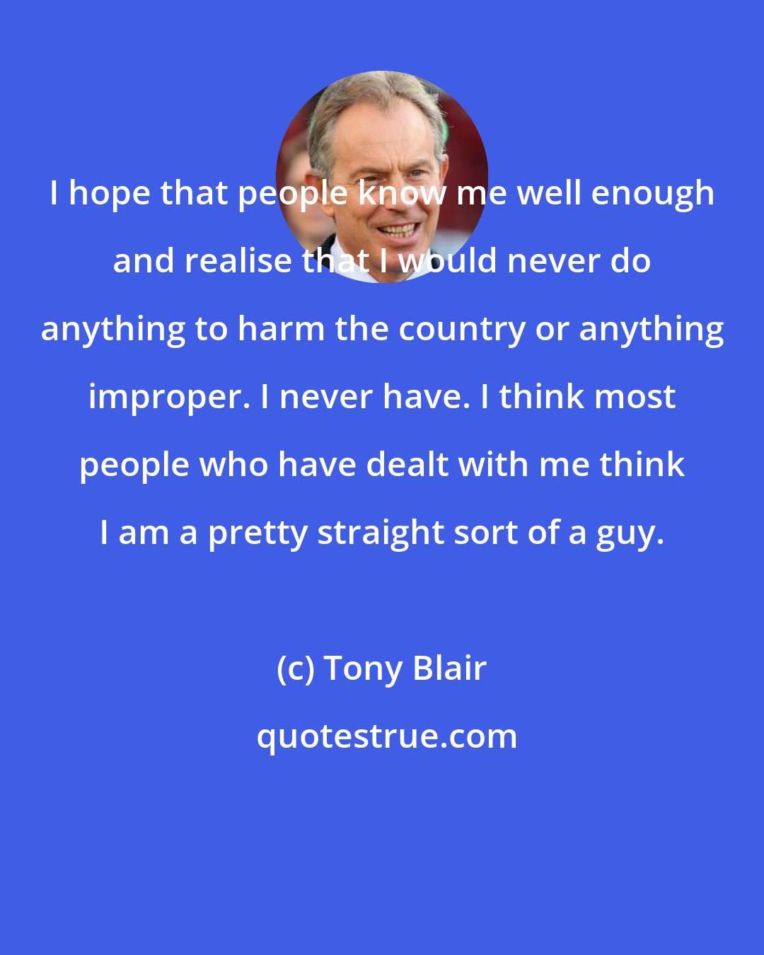 Tony Blair: I hope that people know me well enough and realise that I would never do anything to harm the country or anything improper. I never have. I think most people who have dealt with me think I am a pretty straight sort of a guy.