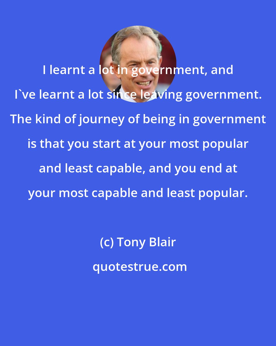 Tony Blair: I learnt a lot in government, and I've learnt a lot since leaving government. The kind of journey of being in government is that you start at your most popular and least capable, and you end at your most capable and least popular.