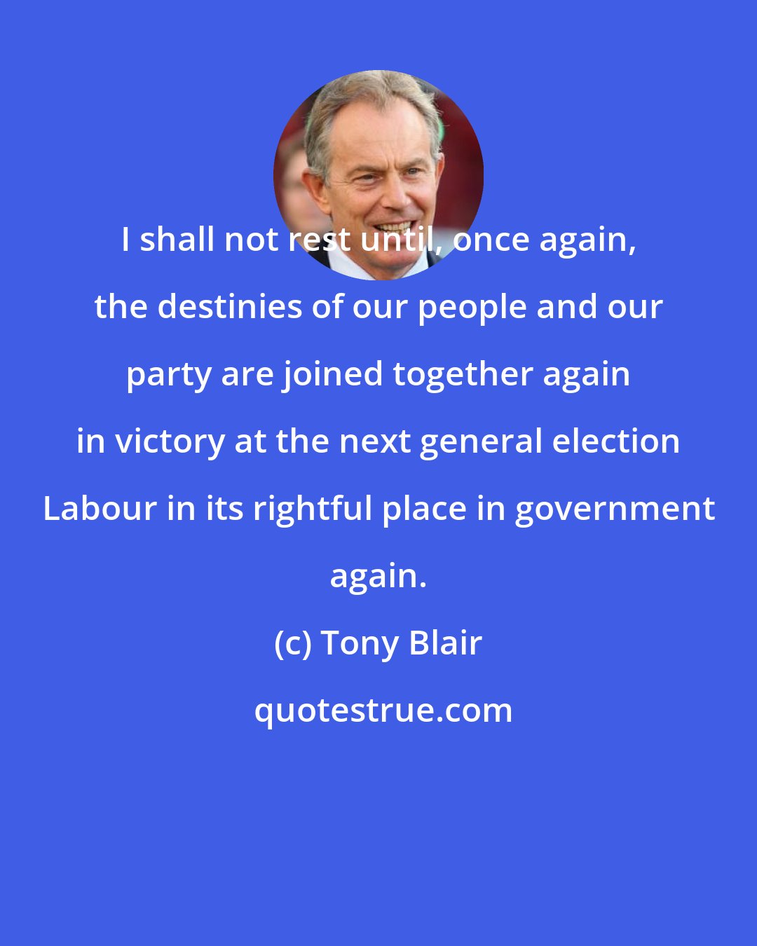 Tony Blair: I shall not rest until, once again, the destinies of our people and our party are joined together again in victory at the next general election Labour in its rightful place in government again.