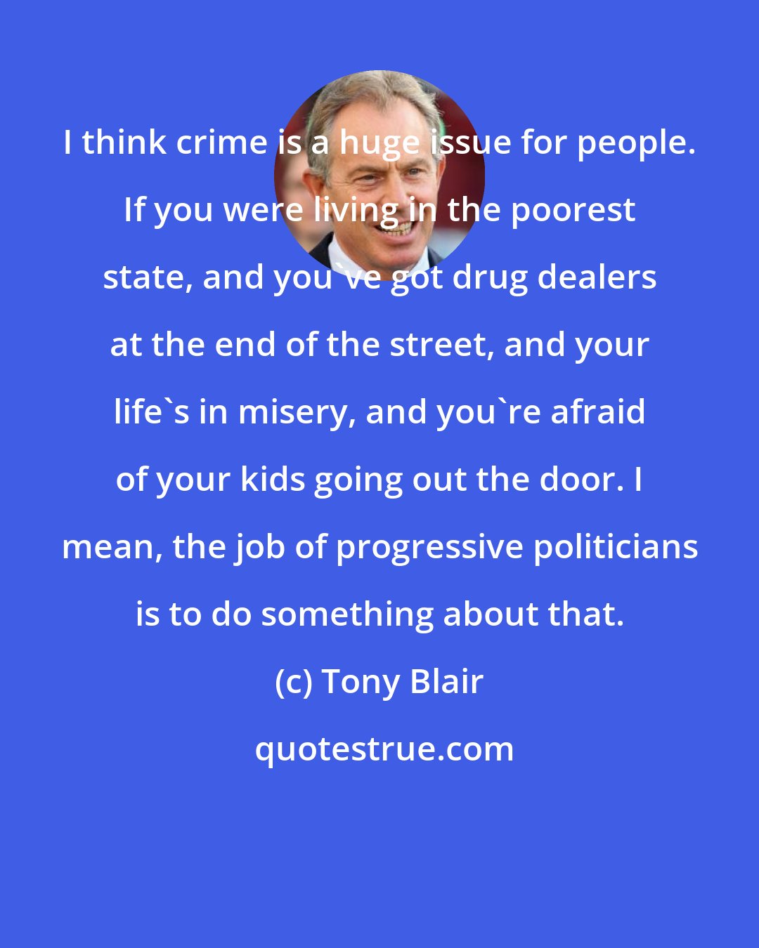 Tony Blair: I think crime is a huge issue for people. If you were living in the poorest state, and you've got drug dealers at the end of the street, and your life's in misery, and you're afraid of your kids going out the door. I mean, the job of progressive politicians is to do something about that.