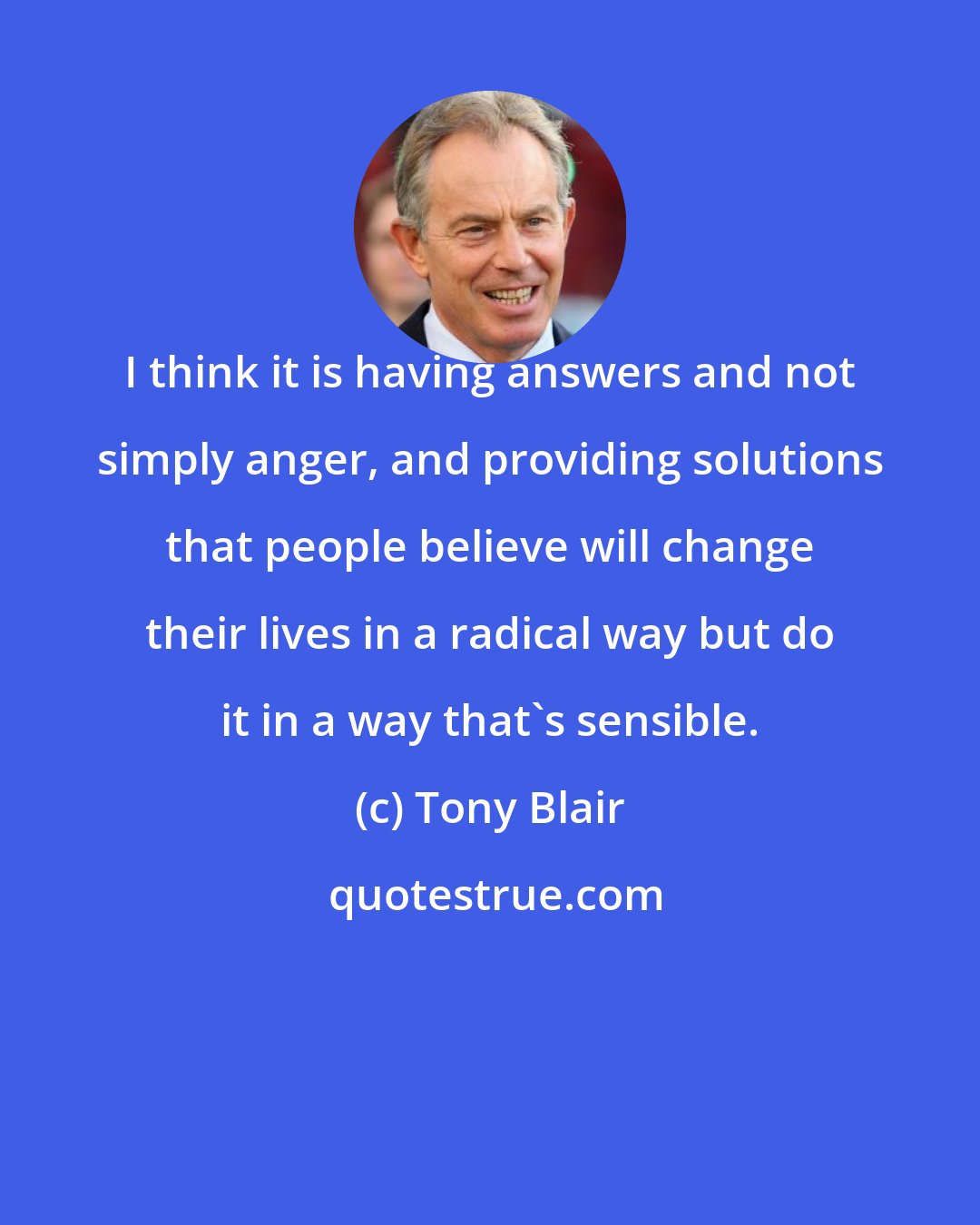 Tony Blair: I think it is having answers and not simply anger, and providing solutions that people believe will change their lives in a radical way but do it in a way that's sensible.