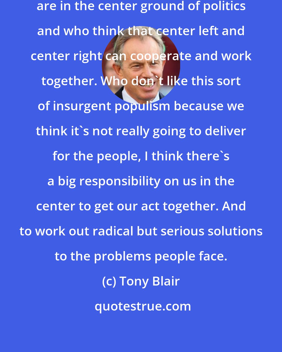 Tony Blair: I think the people like myself who are in the center ground of politics and who think that center left and center right can cooperate and work together. Who don't like this sort of insurgent populism because we think it's not really going to deliver for the people, I think there's a big responsibility on us in the center to get our act together. And to work out radical but serious solutions to the problems people face.