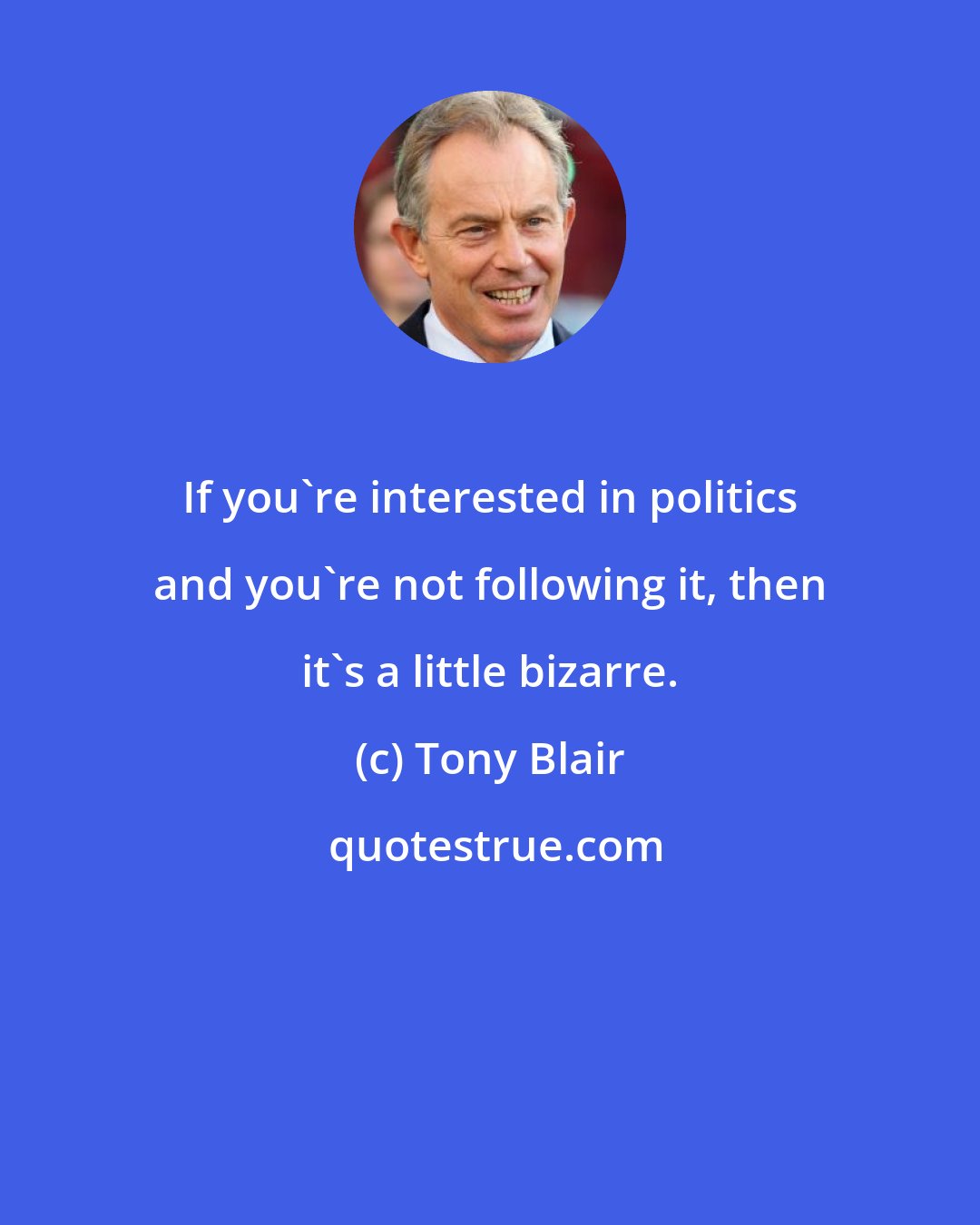 Tony Blair: If you're interested in politics and you're not following it, then it's a little bizarre.