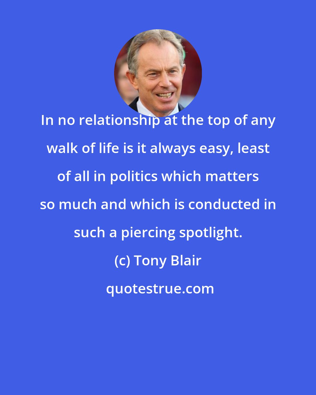 Tony Blair: In no relationship at the top of any walk of life is it always easy, least of all in politics which matters so much and which is conducted in such a piercing spotlight.