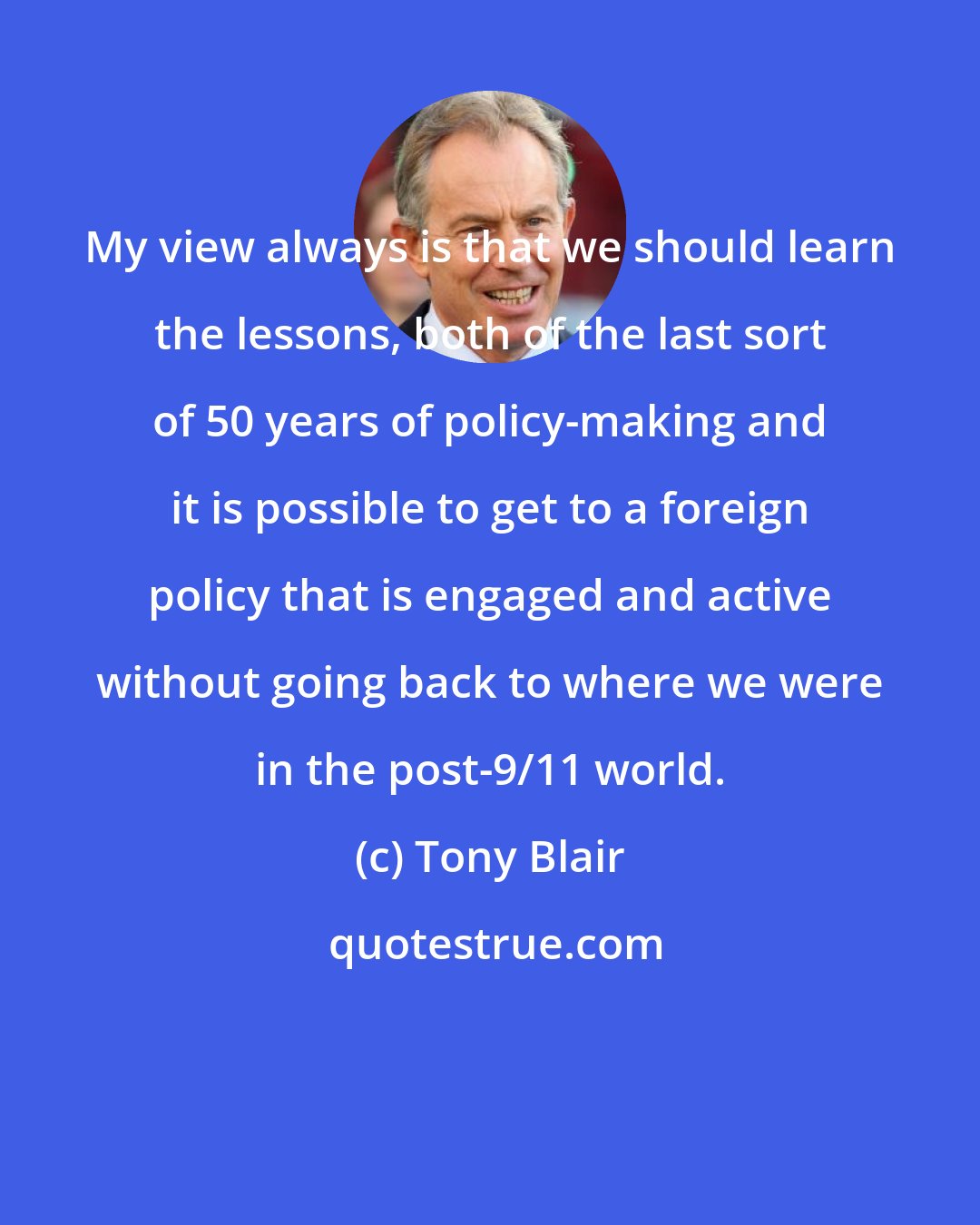 Tony Blair: My view always is that we should learn the lessons, both of the last sort of 50 years of policy-making and it is possible to get to a foreign policy that is engaged and active without going back to where we were in the post-9/11 world.