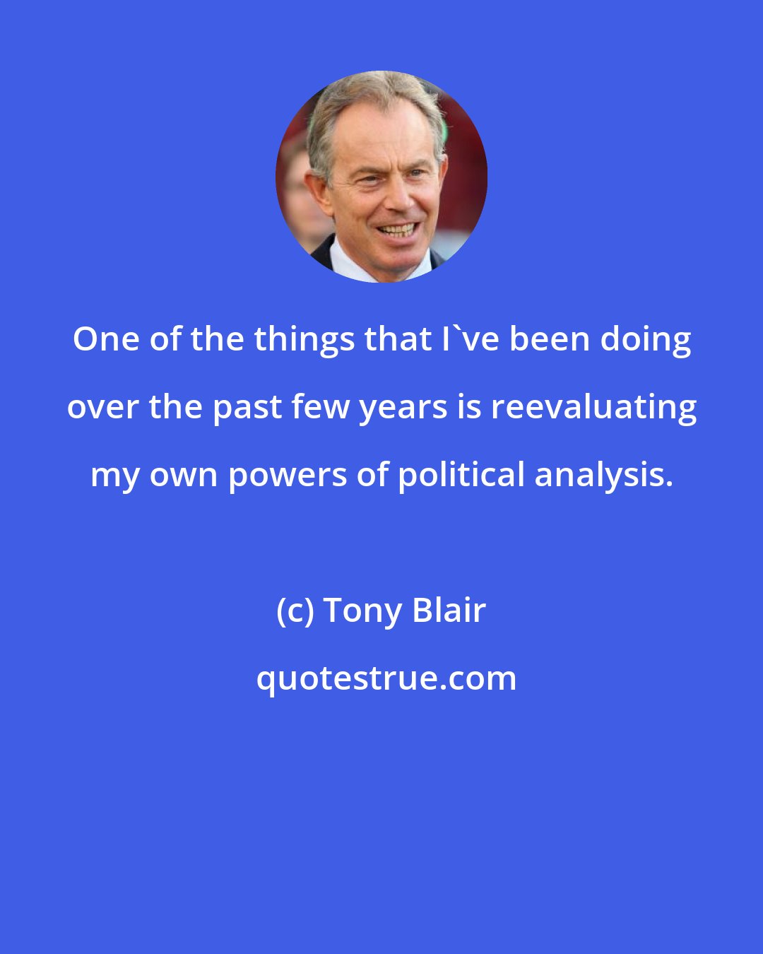 Tony Blair: One of the things that I've been doing over the past few years is reevaluating my own powers of political analysis.