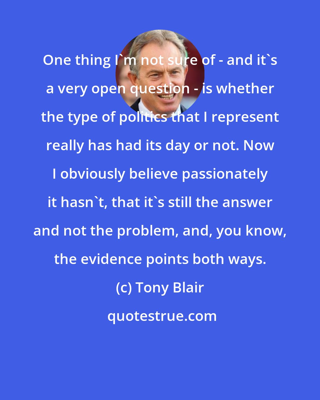 Tony Blair: One thing I'm not sure of - and it's a very open question - is whether the type of politics that I represent really has had its day or not. Now I obviously believe passionately it hasn't, that it's still the answer and not the problem, and, you know, the evidence points both ways.