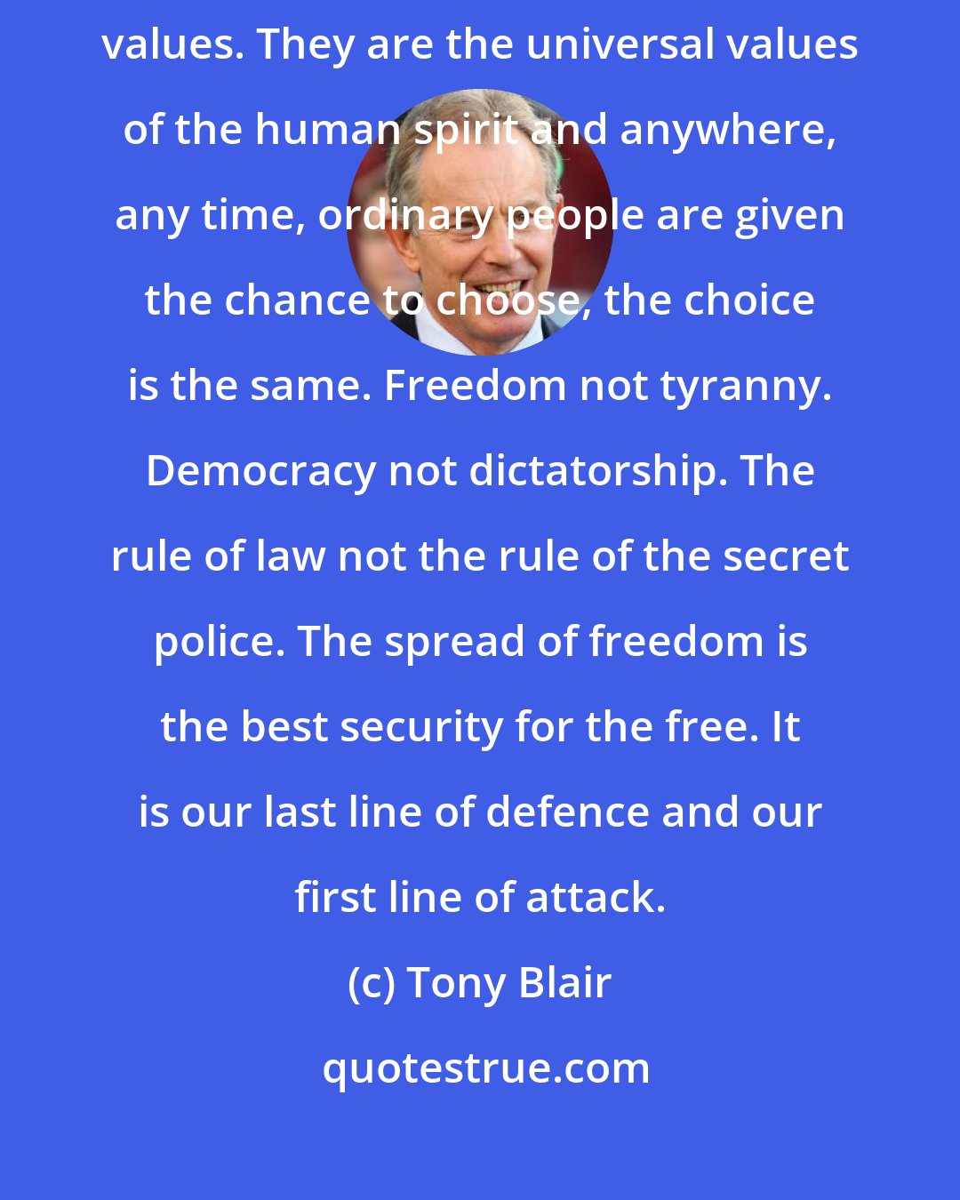 Tony Blair: Our ultimate weapon is not our guns but our beliefs ... Ours are not Western values. They are the universal values of the human spirit and anywhere, any time, ordinary people are given the chance to choose, the choice is the same. Freedom not tyranny. Democracy not dictatorship. The rule of law not the rule of the secret police. The spread of freedom is the best security for the free. It is our last line of defence and our first line of attack.