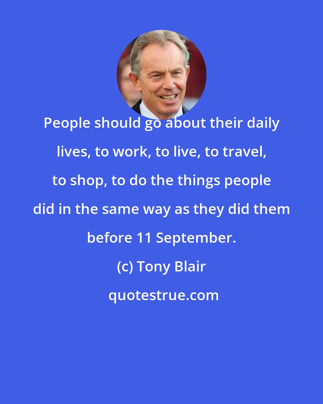 Tony Blair: People should go about their daily lives, to work, to live, to travel, to shop, to do the things people did in the same way as they did them before 11 September.