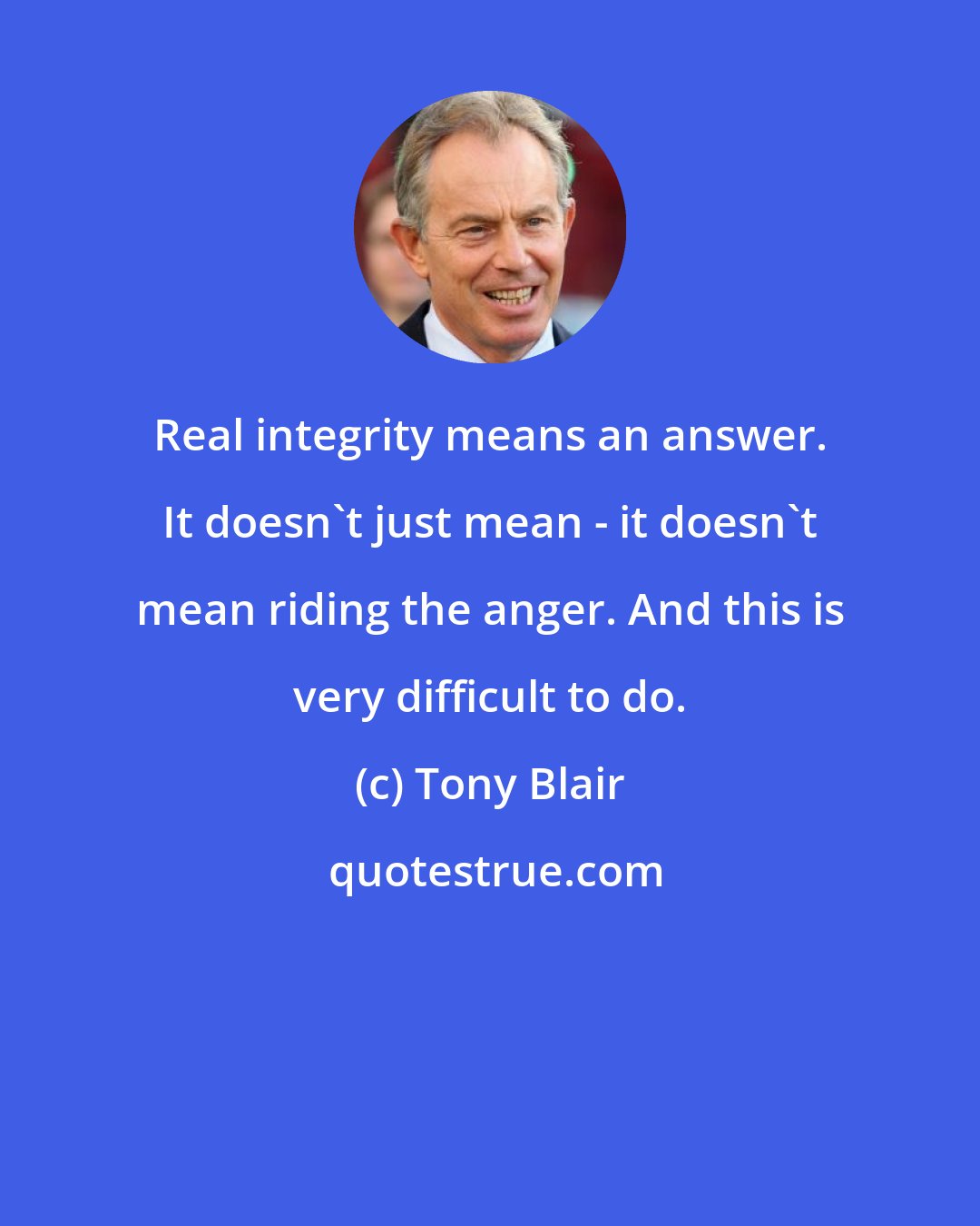 Tony Blair: Real integrity means an answer. It doesn't just mean - it doesn't mean riding the anger. And this is very difficult to do.