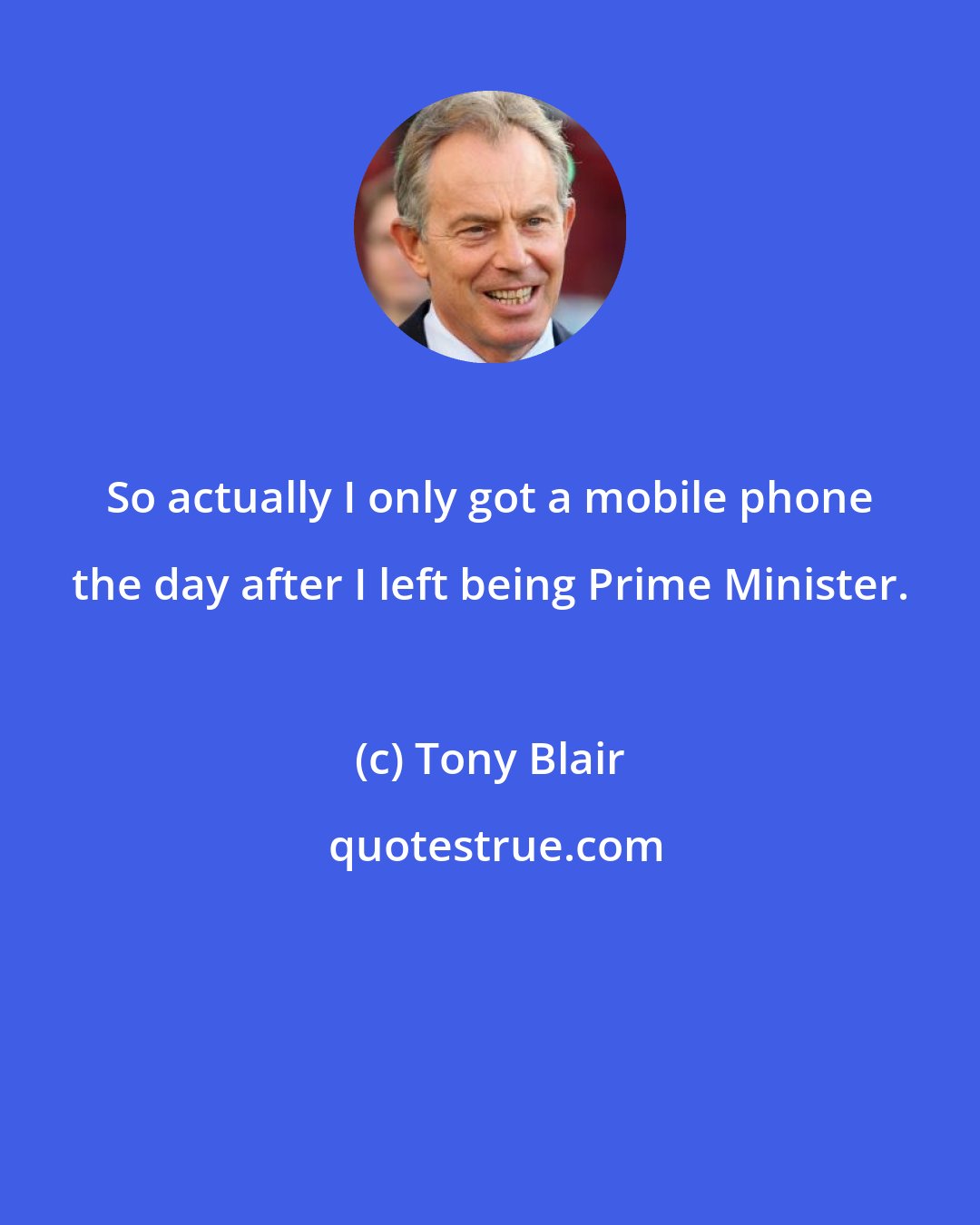 Tony Blair: So actually I only got a mobile phone the day after I left being Prime Minister.