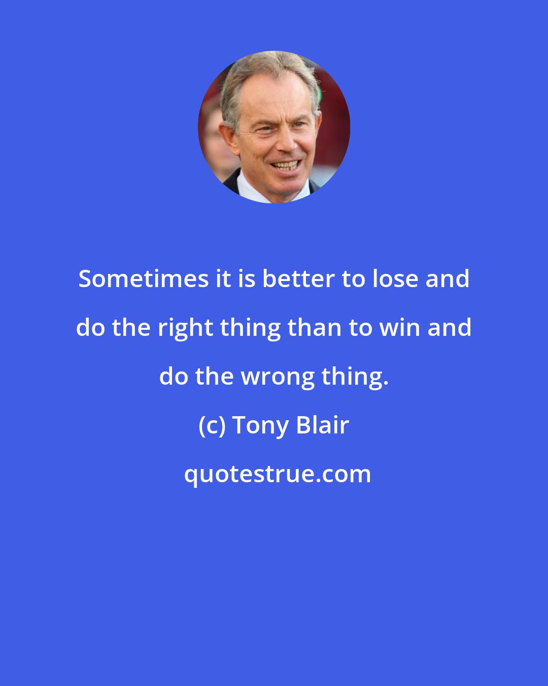 Tony Blair: Sometimes it is better to lose and do the right thing than to win and do the wrong thing.