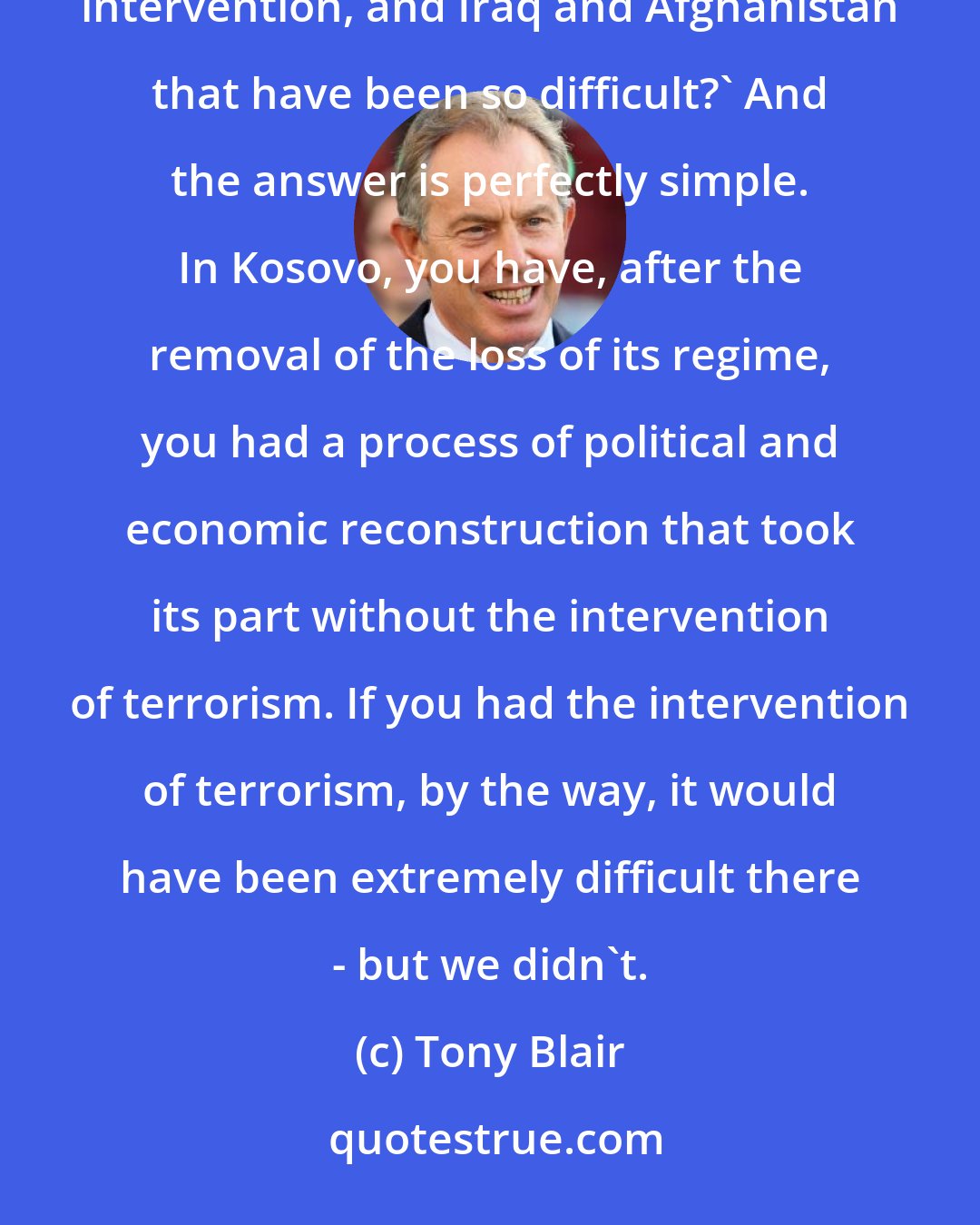 Tony Blair: Sometimes people say to me, 'Well, what was the difference between Kosovo, which was a successful intervention, and Iraq and Afghanistan that have been so difficult?' And the answer is perfectly simple. In Kosovo, you have, after the removal of the loss of its regime, you had a process of political and economic reconstruction that took its part without the intervention of terrorism. If you had the intervention of terrorism, by the way, it would have been extremely difficult there - but we didn't.