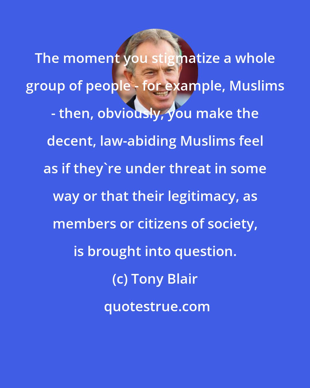 Tony Blair: The moment you stigmatize a whole group of people - for example, Muslims - then, obviously, you make the decent, law-abiding Muslims feel as if they're under threat in some way or that their legitimacy, as members or citizens of society, is brought into question.