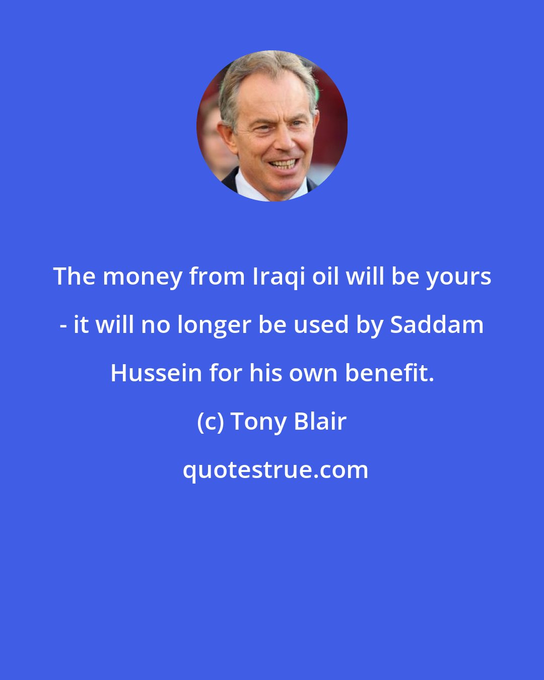 Tony Blair: The money from Iraqi oil will be yours - it will no longer be used by Saddam Hussein for his own benefit.