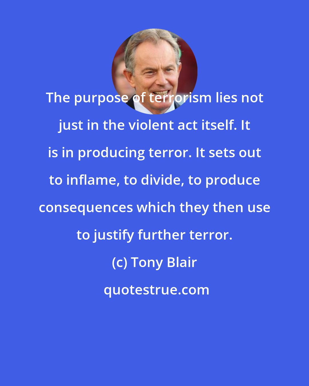 Tony Blair: The purpose of terrorism lies not just in the violent act itself. It is in producing terror. It sets out to inflame, to divide, to produce consequences which they then use to justify further terror.