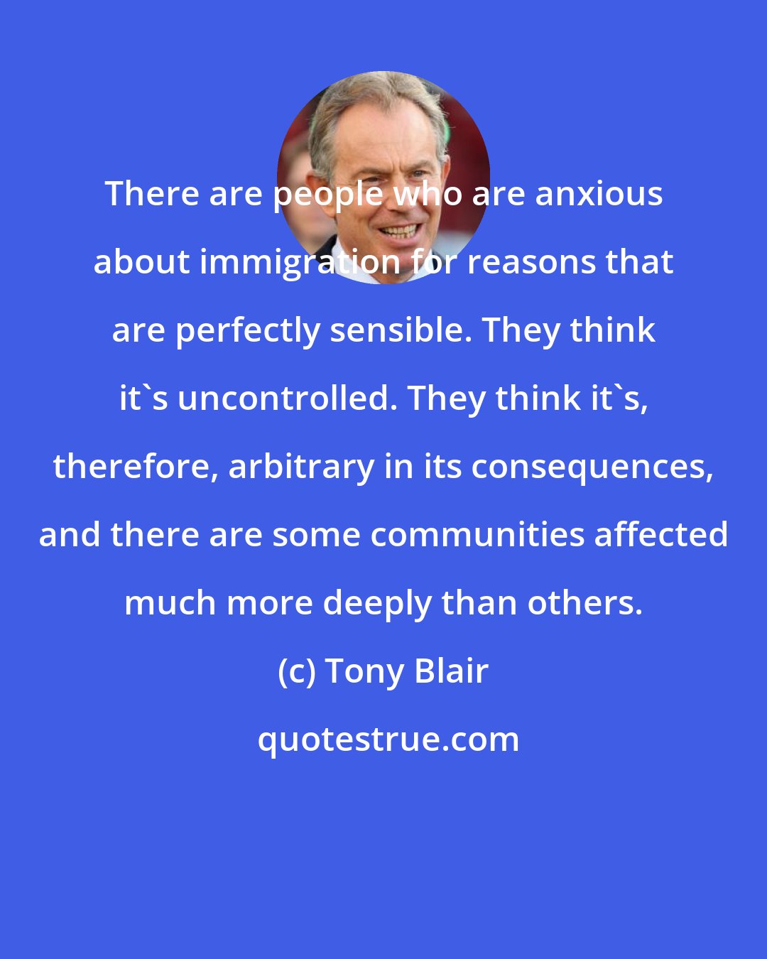 Tony Blair: There are people who are anxious about immigration for reasons that are perfectly sensible. They think it's uncontrolled. They think it's, therefore, arbitrary in its consequences, and there are some communities affected much more deeply than others.