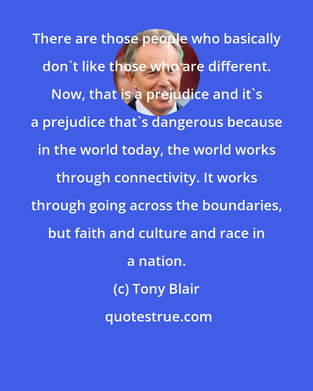 Tony Blair: There are those people who basically don't like those who are different. Now, that is a prejudice and it's a prejudice that's dangerous because in the world today, the world works through connectivity. It works through going across the boundaries, but faith and culture and race in a nation.