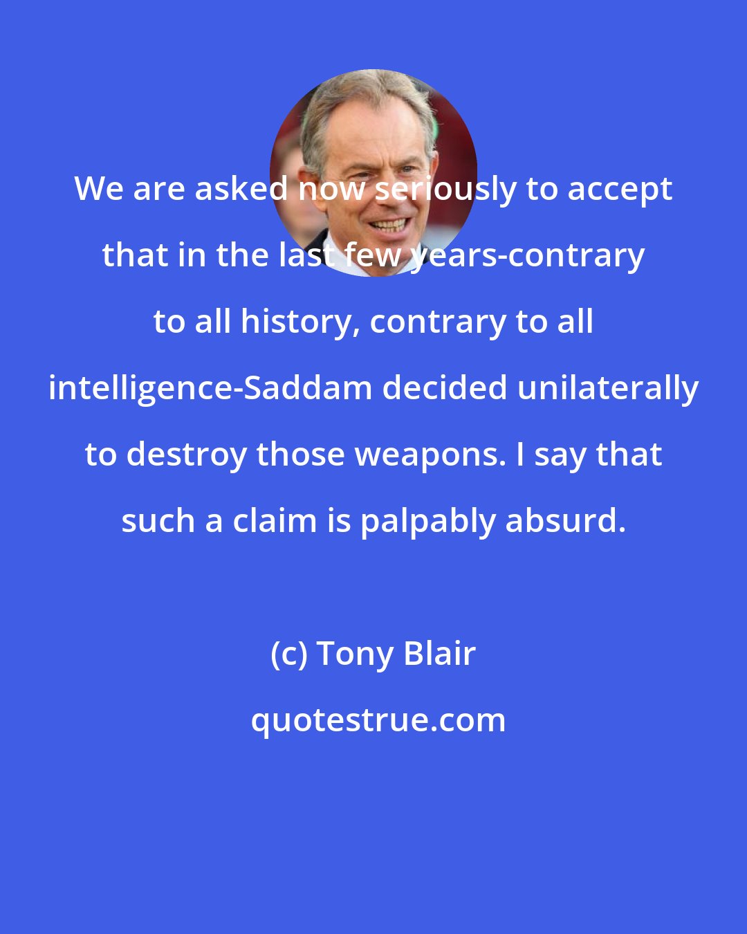 Tony Blair: We are asked now seriously to accept that in the last few years-contrary to all history, contrary to all intelligence-Saddam decided unilaterally to destroy those weapons. I say that such a claim is palpably absurd.