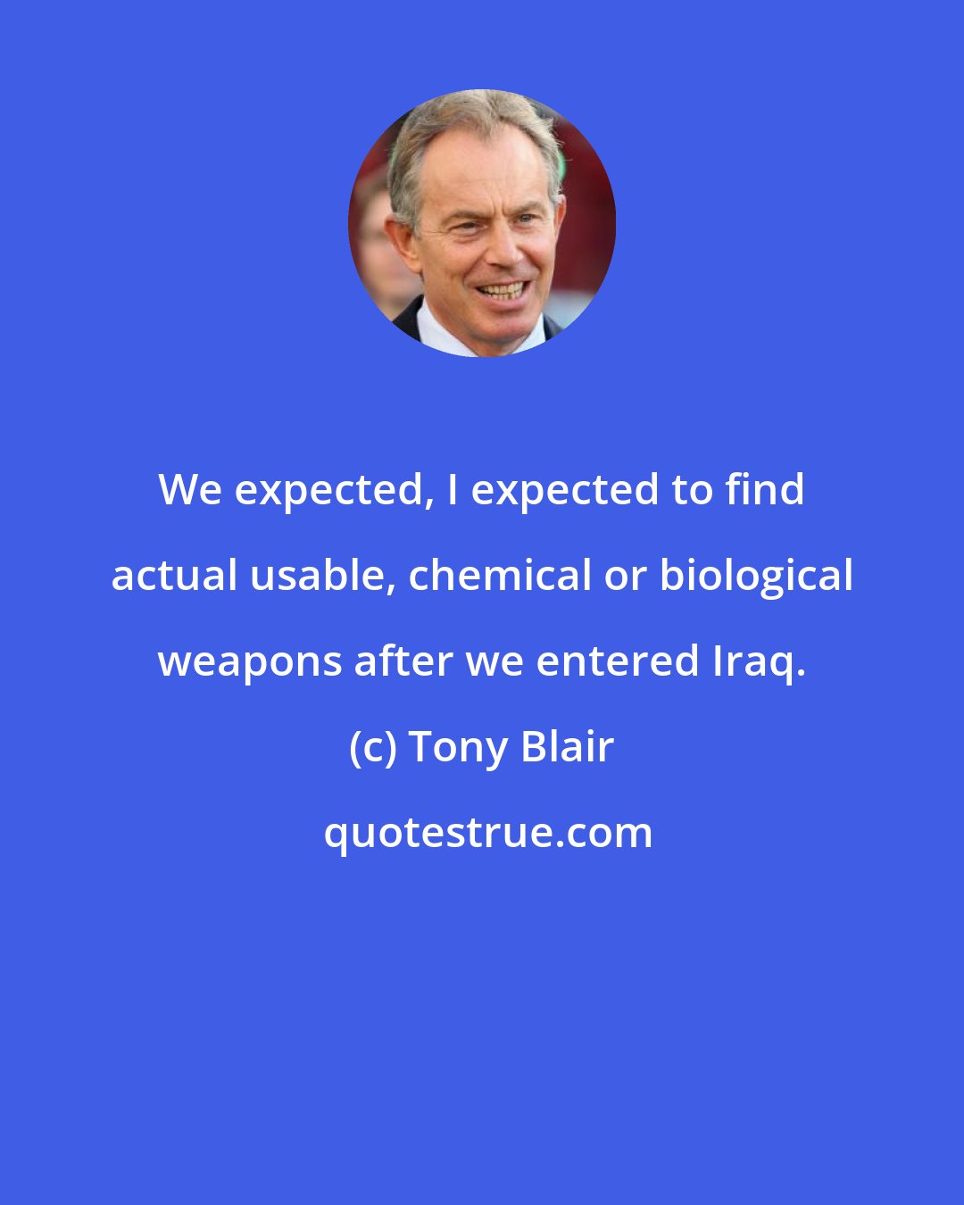 Tony Blair: We expected, I expected to find actual usable, chemical or biological weapons after we entered Iraq.