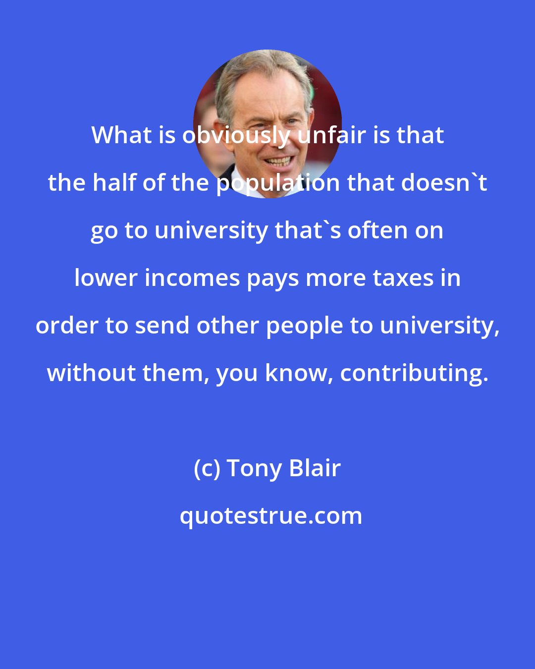 Tony Blair: What is obviously unfair is that the half of the population that doesn't go to university that's often on lower incomes pays more taxes in order to send other people to university, without them, you know, contributing.