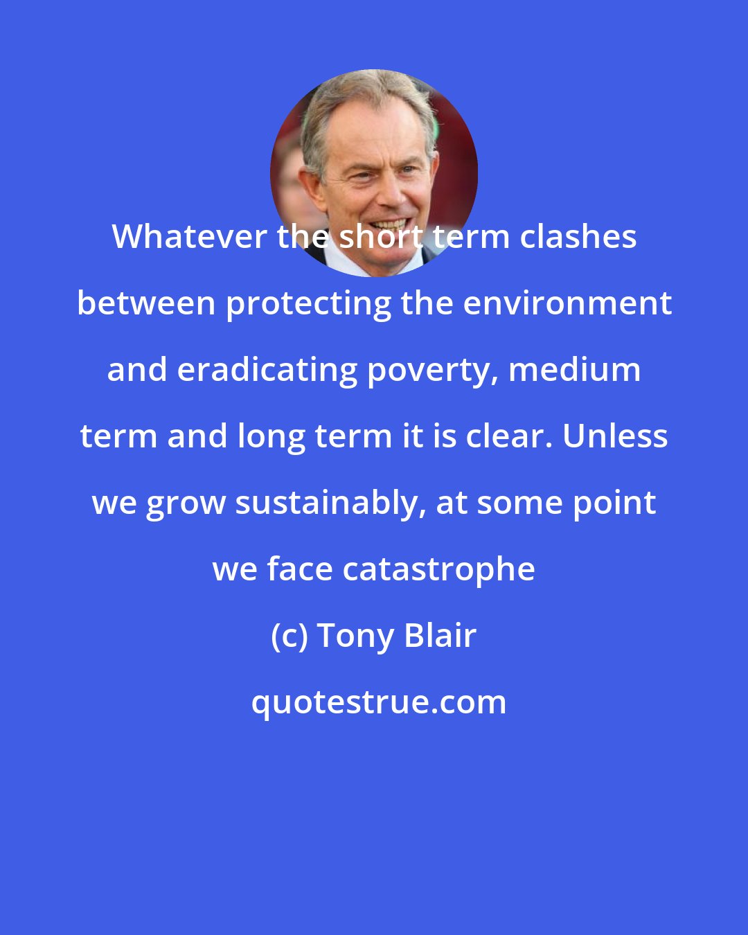 Tony Blair: Whatever the short term clashes between protecting the environment and eradicating poverty, medium term and long term it is clear. Unless we grow sustainably, at some point we face catastrophe