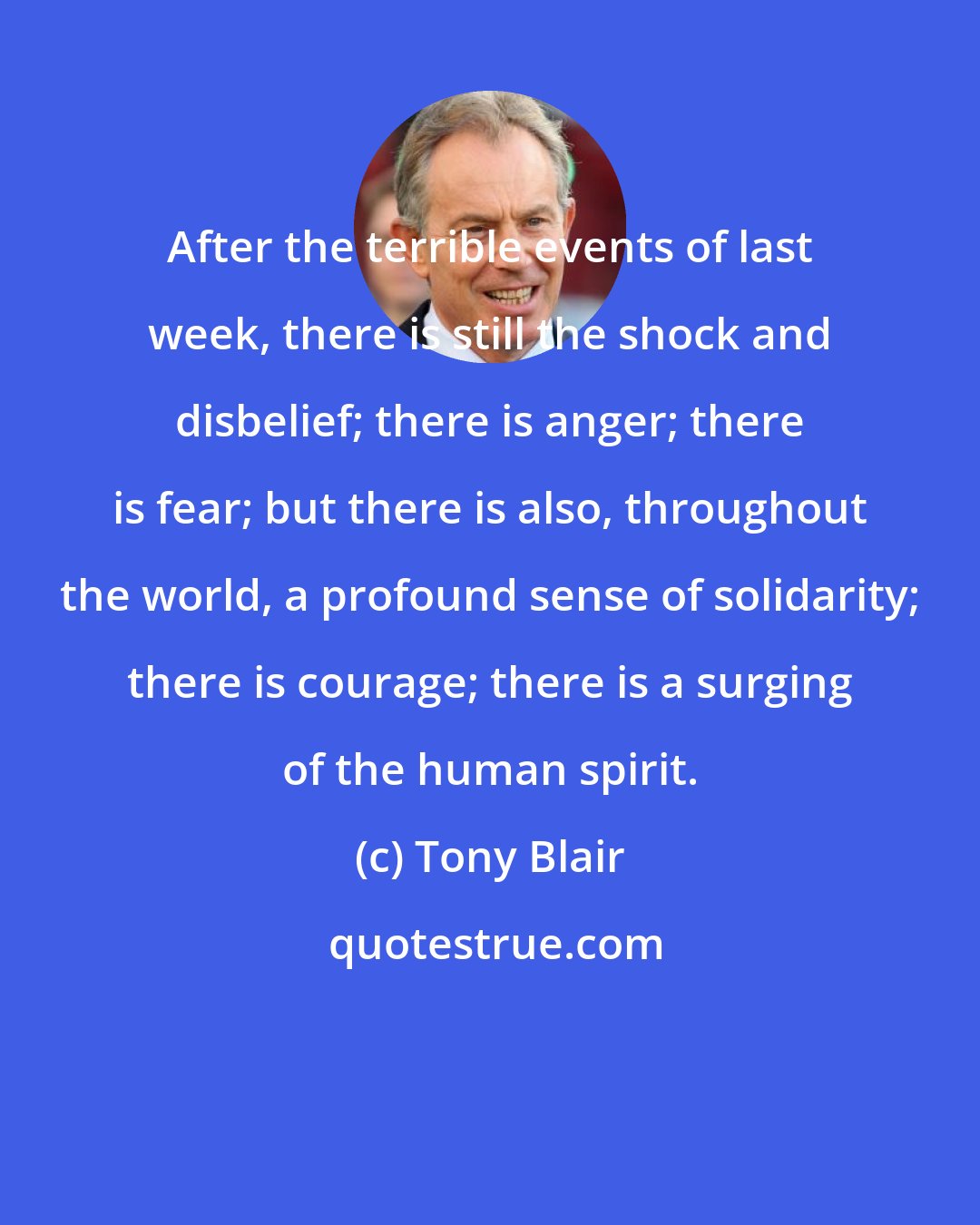 Tony Blair: After the terrible events of last week, there is still the shock and disbelief; there is anger; there is fear; but there is also, throughout the world, a profound sense of solidarity; there is courage; there is a surging of the human spirit.