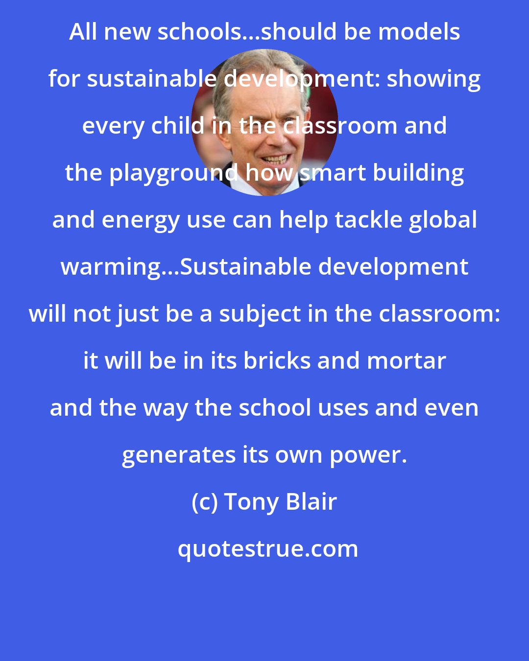 Tony Blair: All new schools...should be models for sustainable development: showing every child in the classroom and the playground how smart building and energy use can help tackle global warming...Sustainable development will not just be a subject in the classroom: it will be in its bricks and mortar and the way the school uses and even generates its own power.