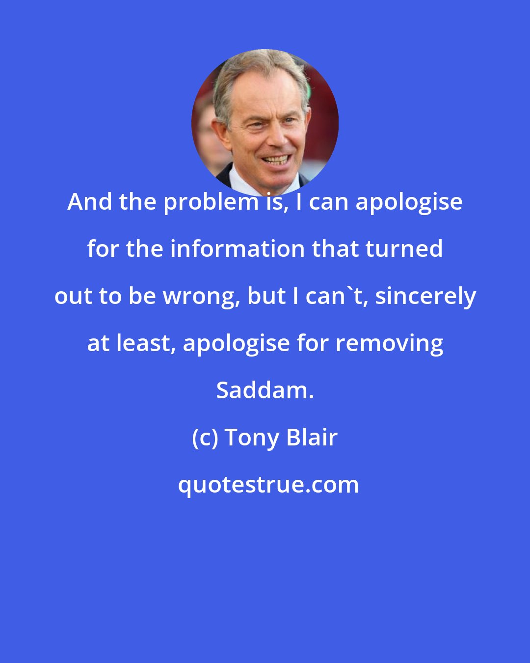 Tony Blair: And the problem is, I can apologise for the information that turned out to be wrong, but I can't, sincerely at least, apologise for removing Saddam.