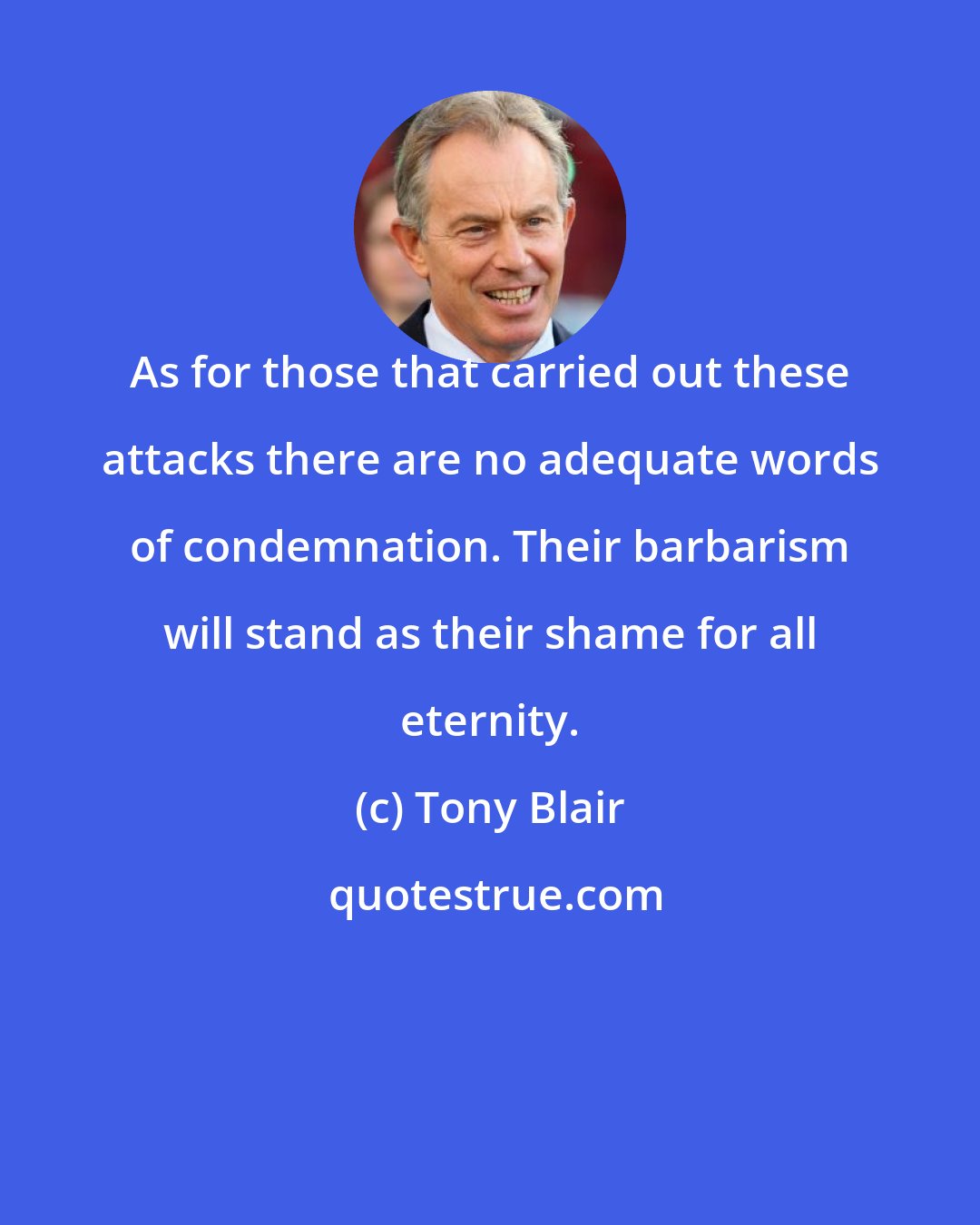 Tony Blair: As for those that carried out these attacks there are no adequate words of condemnation. Their barbarism will stand as their shame for all eternity.