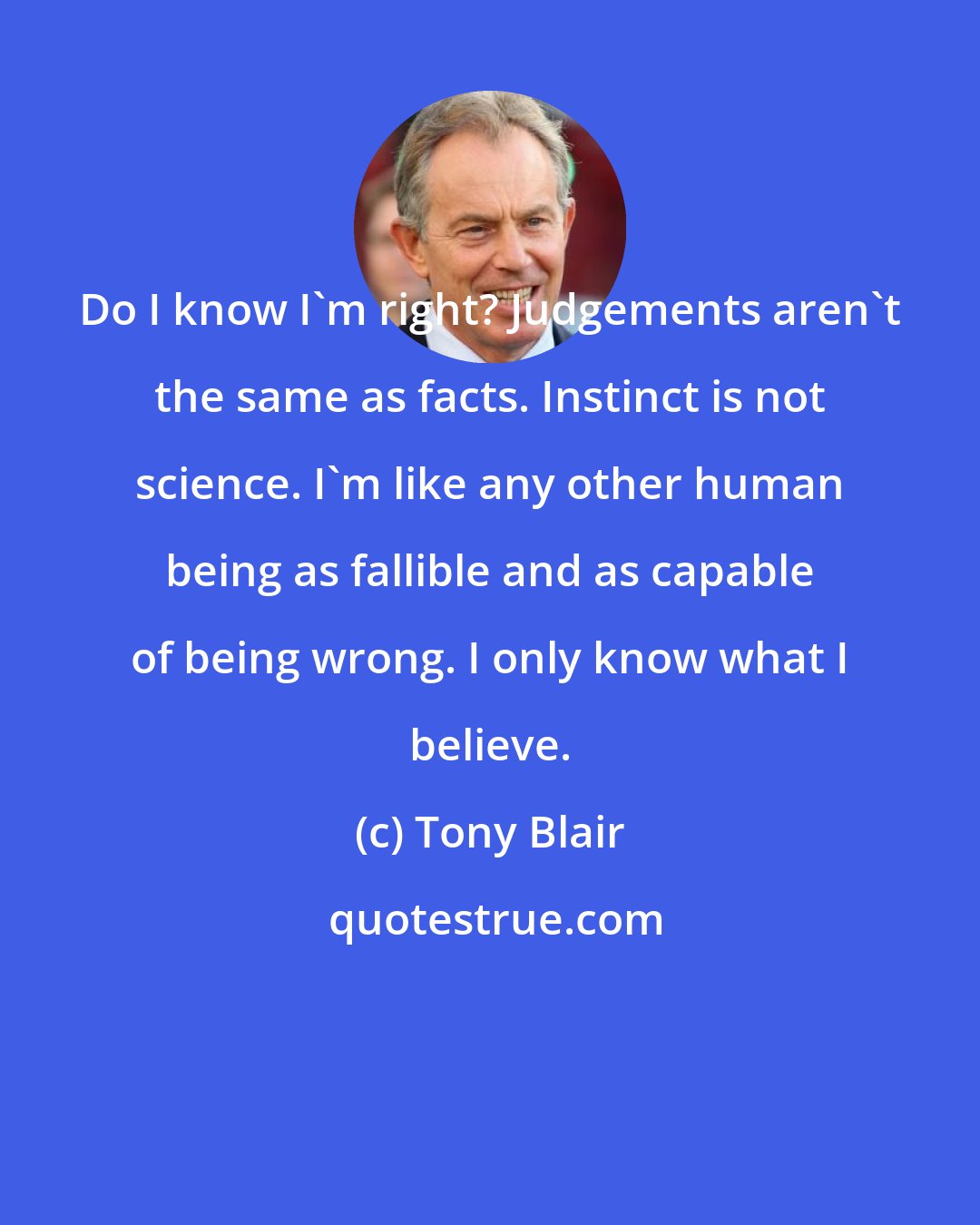 Tony Blair: Do I know I'm right? Judgements aren't the same as facts. Instinct is not science. I'm like any other human being as fallible and as capable of being wrong. I only know what I believe.
